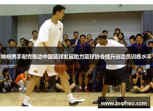 姚明携手耐克推动中国篮球发展助力篮球协会提升运动员训练水平
